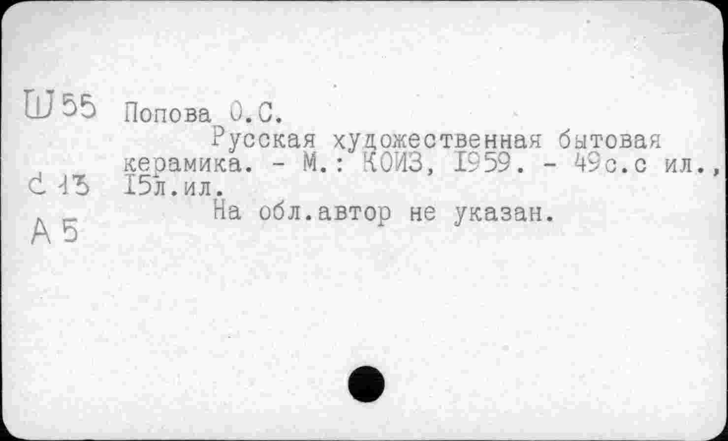 ﻿Ш55
d 4Ђ
A 5
Попова û.C.
Русская художественная бытовая керамика. - М.: лОИЗ, 1959. - 49с.с ил. 15л.ил.
На обл.автор не указан.